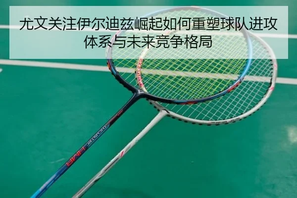 尤文关注伊尔迪兹崛起如何重塑球队进攻体系与未来竞争格局