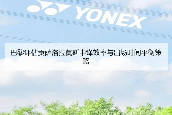 巴黎评估贡萨洛拉莫斯中锋效率与出场时间平衡策略