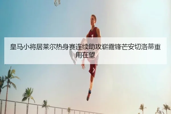 皇马小将居莱尔热身赛连续助攻崭露锋芒安切洛蒂重用在望 | kaiyun